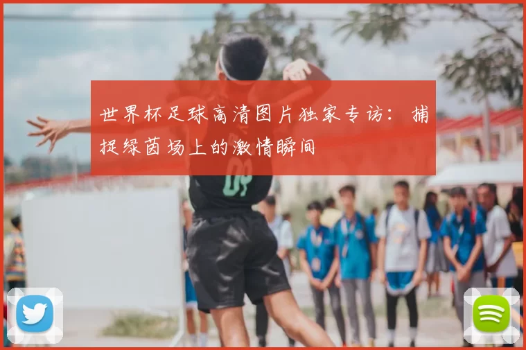 世界杯足球高清图片独家专访:捕捉绿茵场上的激情瞬间