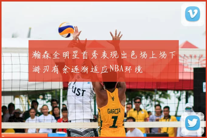 瀚森全明星首秀表现出色场上场下游刃有余逐渐适应NBA环境