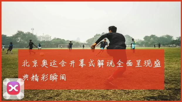北京奥运会开幕式解说全面呈现盛典精彩瞬间