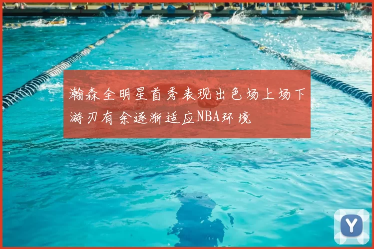 瀚森全明星首秀表现出色场上场下游刃有余逐渐适应NBA环境