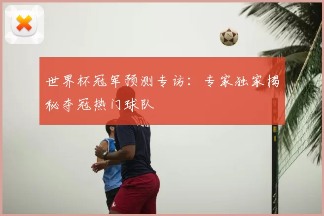 世界杯冠军预测专访:专家独家揭秘夺冠热门球队