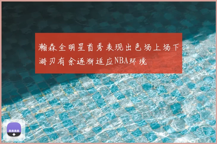 瀚森全明星首秀表现出色场上场下游刃有余逐渐适应NBA环境
