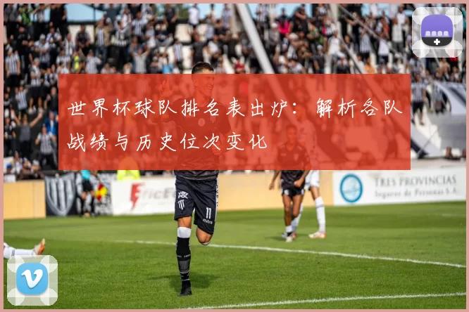 世界杯球队排名表出炉:解析各队战绩与历史位次变化