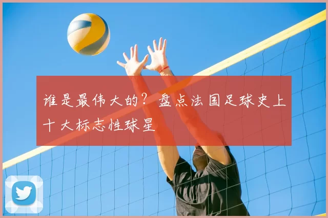 谁是最伟大的？盘点法国足球史上十大标志性球星
