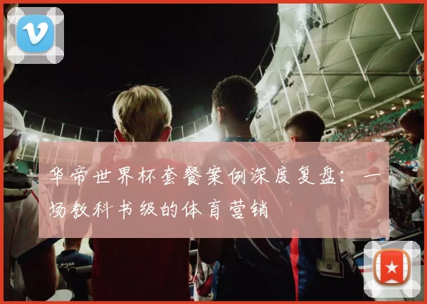 华帝世界杯套餐案例深度复盘：一场教科书级的体育营销
