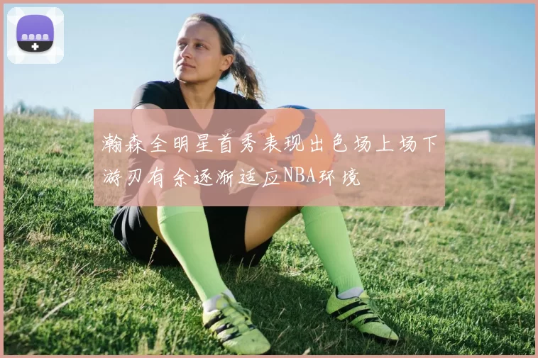 瀚森全明星首秀表现出色场上场下游刃有余逐渐适应NBA环境