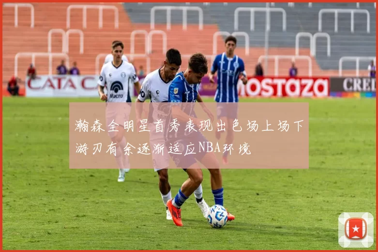 瀚森全明星首秀表现出色场上场下游刃有余逐渐适应NBA环境
