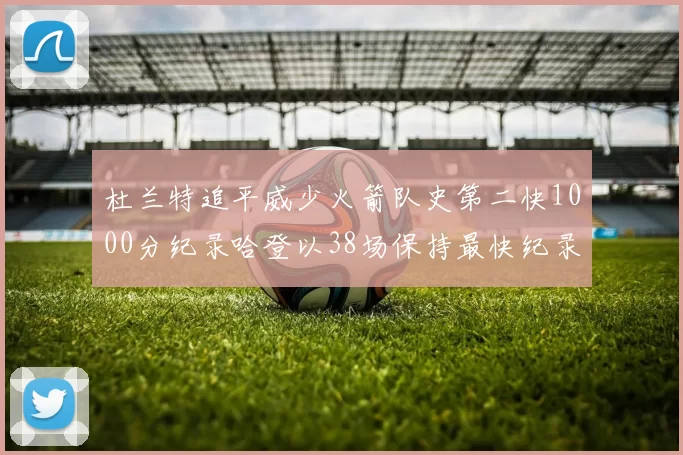 杜兰特追平威少火箭队史第二快1000分纪录哈登以38场保持最快纪录