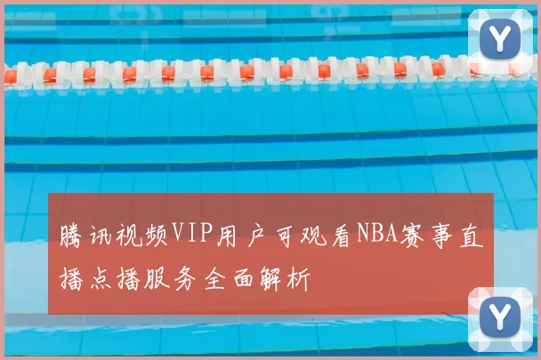 腾讯视频VIP用户可观看NBA赛事直播点播服务全面解析