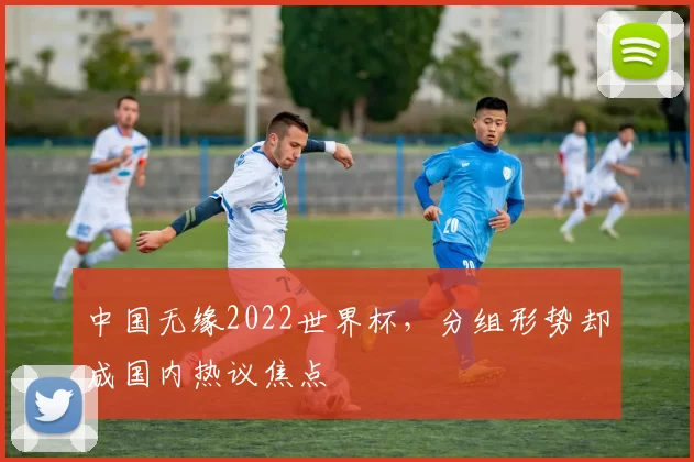 中国无缘2022世界杯，分组形势却成国内热议焦点