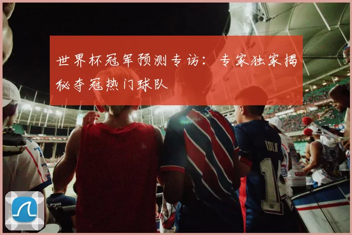世界杯冠军预测专访:专家独家揭秘夺冠热门球队