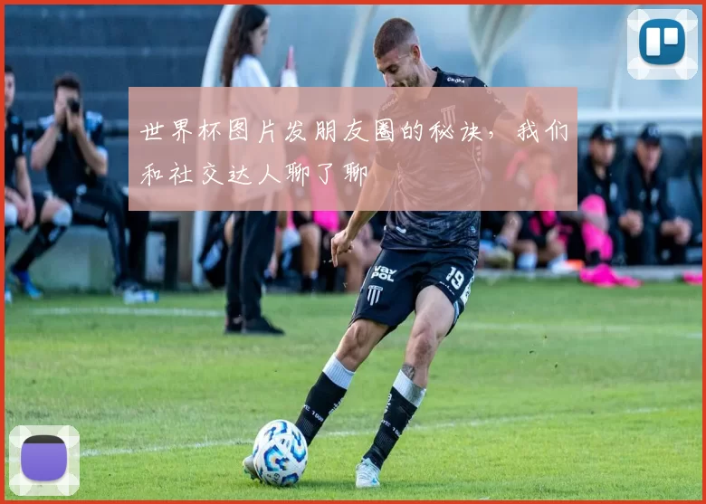 世界杯图片发朋友圈的秘诀,我们和社交达人聊了聊