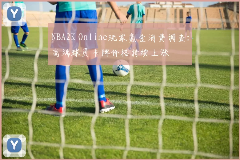 NBA2K Online玩家氪金消费调查:高端球员卡牌价格持续上涨