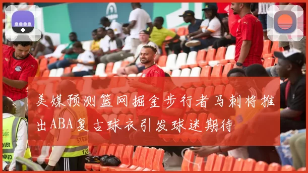 美媒预测篮网掘金步行者马刺将推出ABA复古球衣引发球迷期待