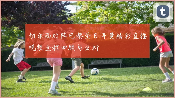切尔西对阵巴黎圣日耳曼精彩直播视频全程回顾与分析