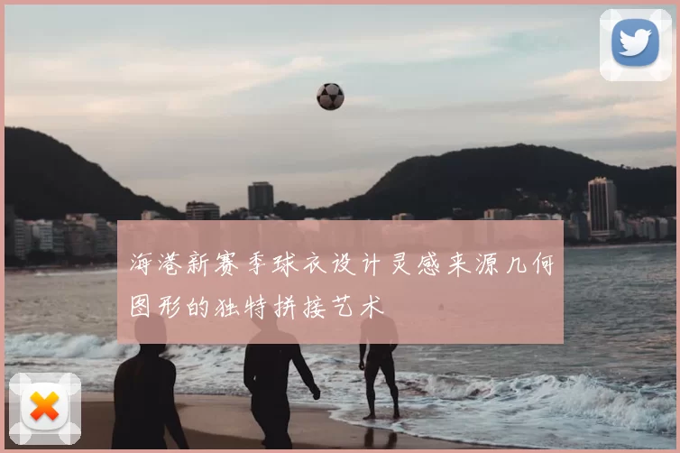 海港新赛季球衣设计灵感来源几何图形的独特拼接艺术