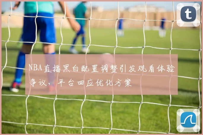 NBA直播黑白配置调整引发观看体验争议,平台回应优化方案