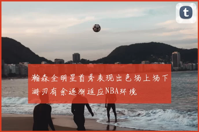 瀚森全明星首秀表现出色场上场下游刃有余逐渐适应NBA环境