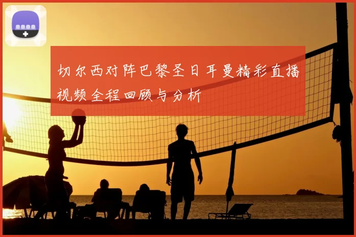 切尔西对阵巴黎圣日耳曼精彩直播视频全程回顾与分析