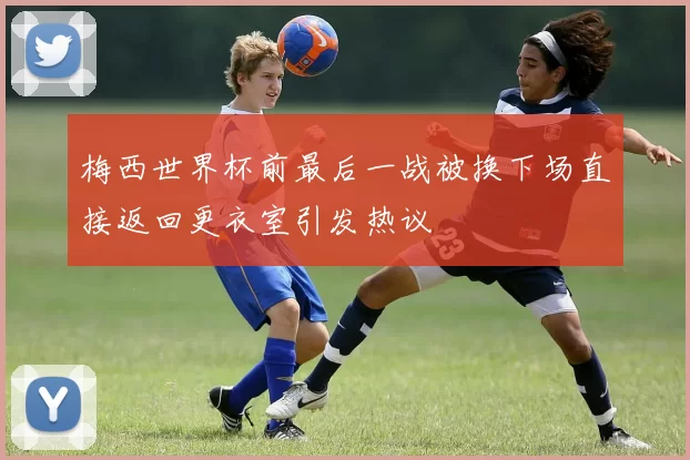 梅西世界杯前最后一战被换下场直接返回更衣室引发热议
