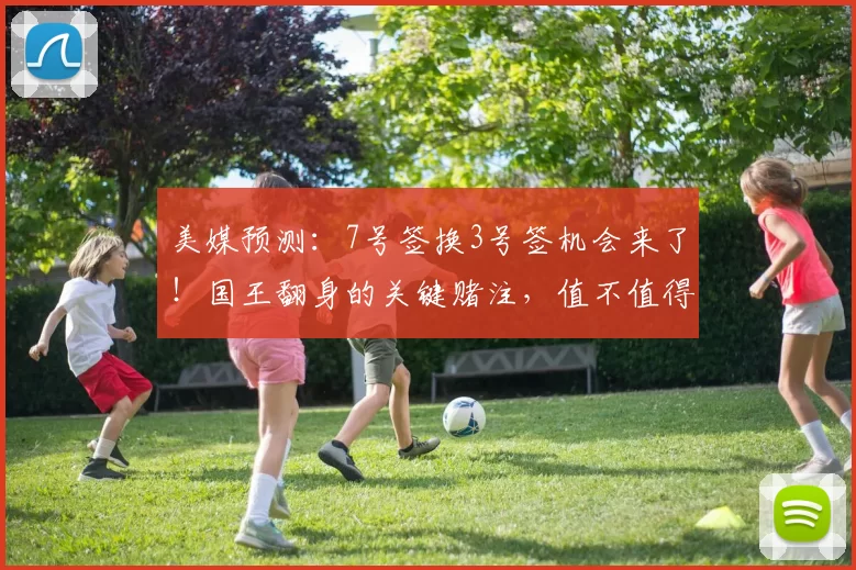 美媒预测:7号签换3号签机会来了!国王翻身的关键赌注,值不值得下手?_未来_核心_交易