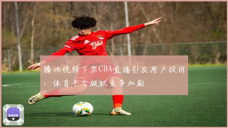 腾讯视频下架CBA直播引发用户投诉，体育平台版权竞争加剧