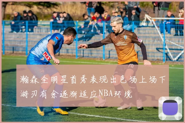瀚森全明星首秀表现出色场上场下游刃有余逐渐适应NBA环境
