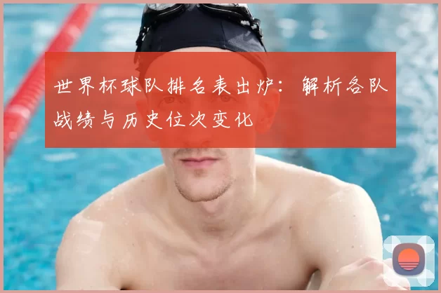 世界杯球队排名表出炉:解析各队战绩与历史位次变化