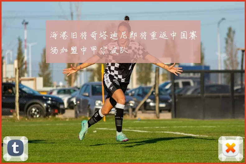 海港旧将奇塔迪尼即将重返中国赛场加盟中甲宁波队