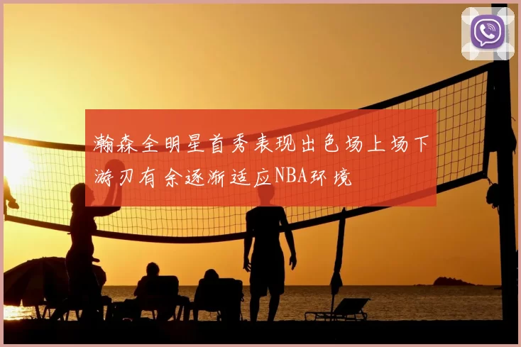 瀚森全明星首秀表现出色场上场下游刃有余逐渐适应NBA环境