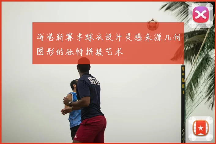 海港新赛季球衣设计灵感来源几何图形的独特拼接艺术