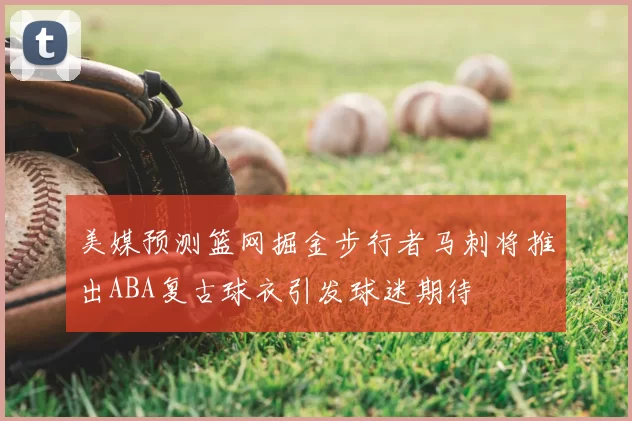 美媒预测篮网掘金步行者马刺将推出ABA复古球衣引发球迷期待