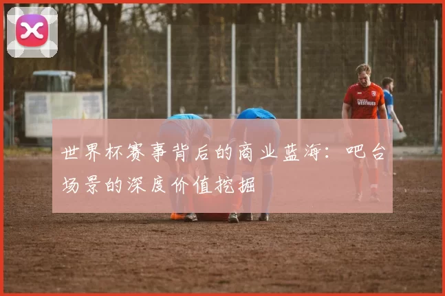 世界杯赛事背后的商业蓝海：吧台场景的深度价值挖掘