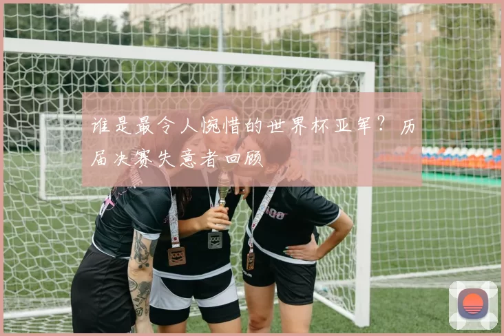 谁是最令人惋惜的世界杯亚军？历届决赛失意者回顾