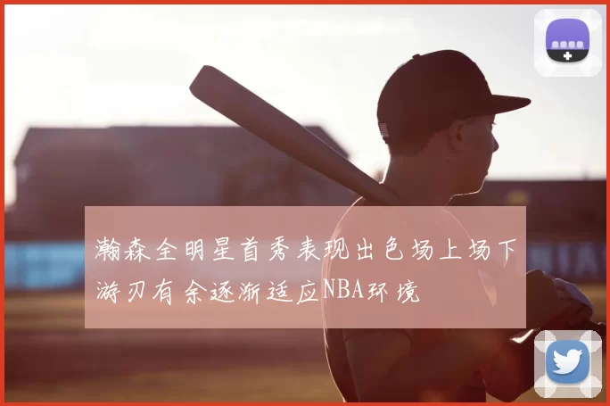 瀚森全明星首秀表现出色场上场下游刃有余逐渐适应NBA环境