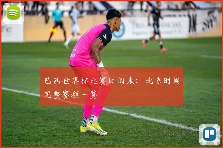 巴西世界杯比赛时间表:北京时间完整赛程一览