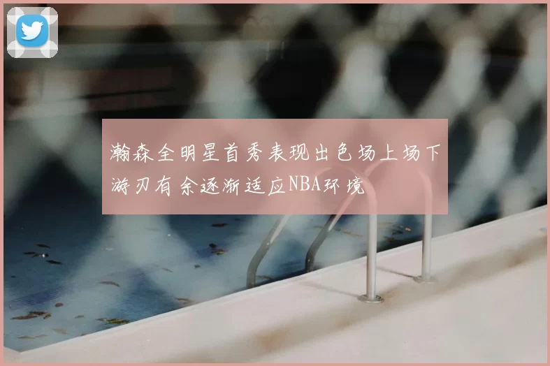 瀚森全明星首秀表现出色场上场下游刃有余逐渐适应NBA环境