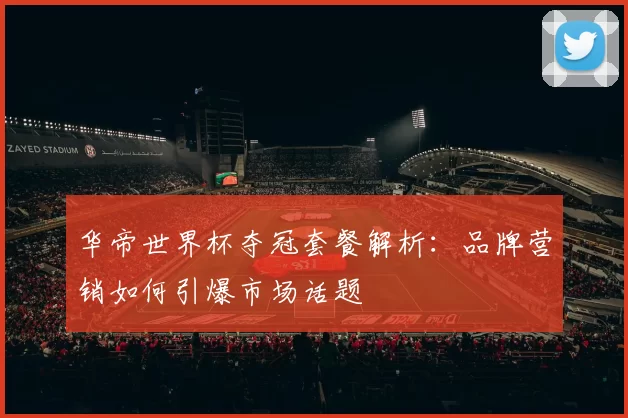 华帝世界杯夺冠套餐解析：品牌营销如何引爆市场话题