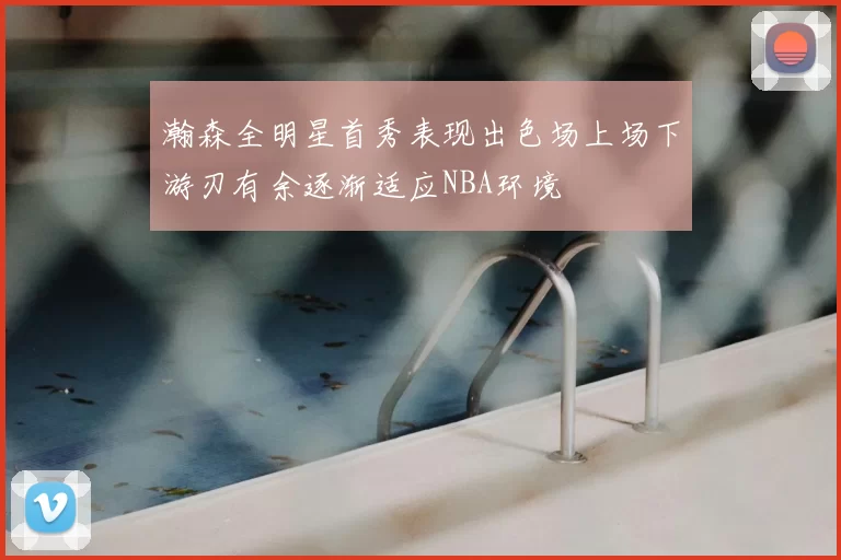 瀚森全明星首秀表现出色场上场下游刃有余逐渐适应NBA环境