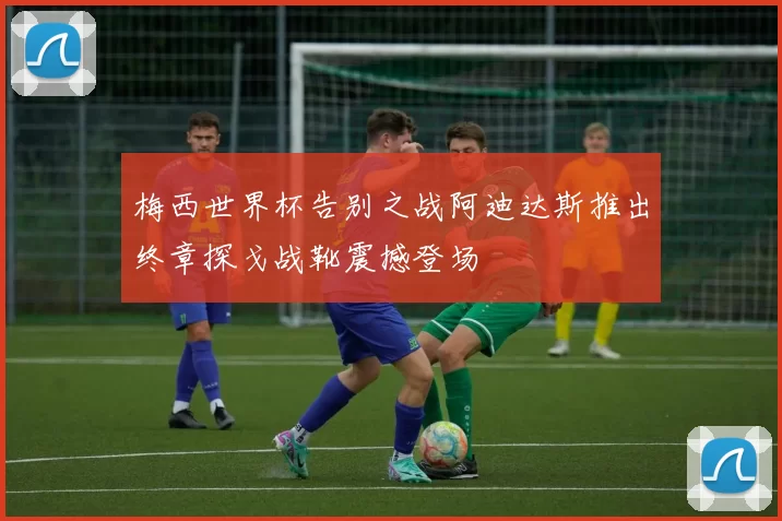 梅西世界杯告别之战阿迪达斯推出终章探戈战靴震撼登场