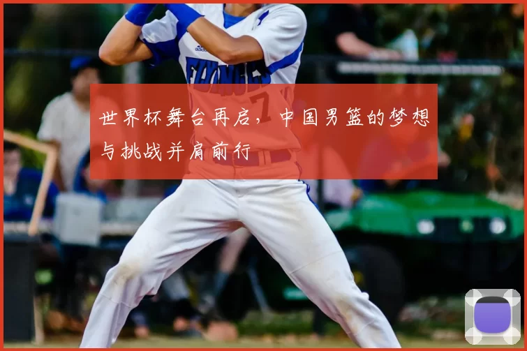 世界杯舞台再启，中国男篮的梦想与挑战并肩前行