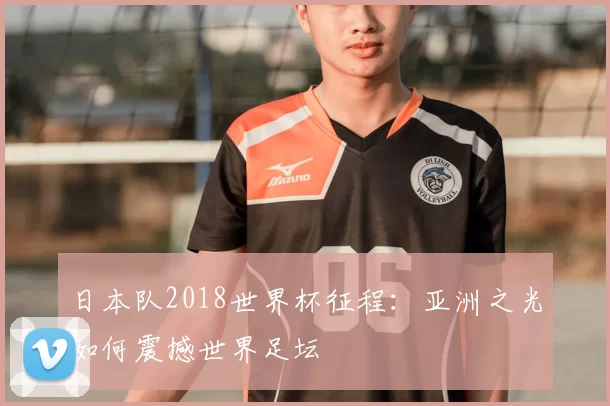 日本队2018世界杯征程:亚洲之光如何震撼世界足坛