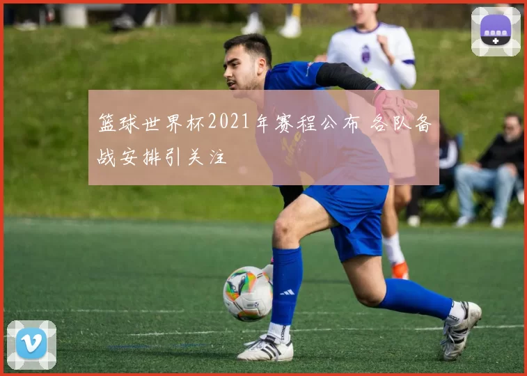 篮球世界杯2021年赛程公布 各队备战安排引关注