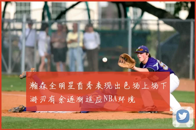 瀚森全明星首秀表现出色场上场下游刃有余逐渐适应NBA环境