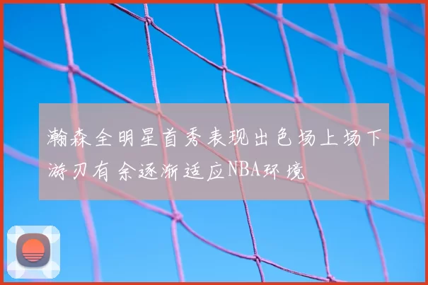 瀚森全明星首秀表现出色场上场下游刃有余逐渐适应NBA环境