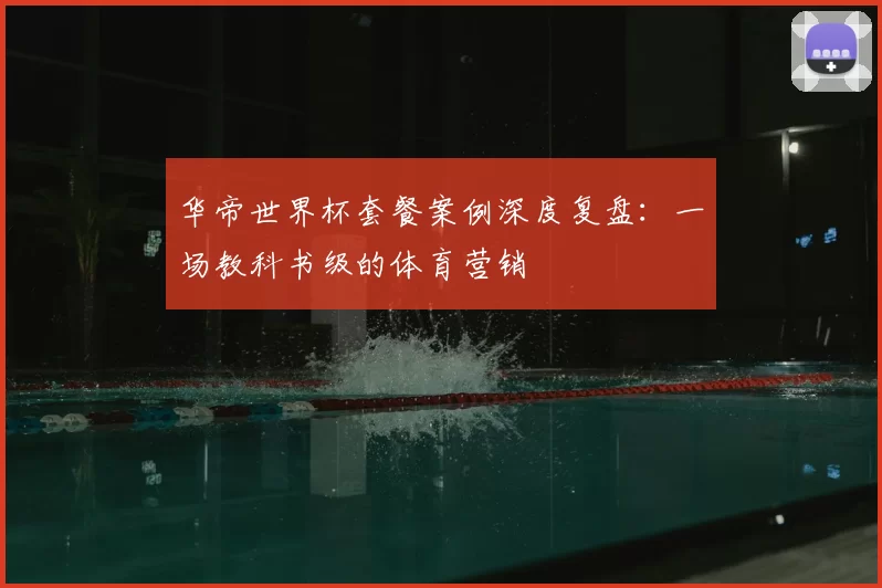 华帝世界杯套餐案例深度复盘:一场教科书级的体育营销