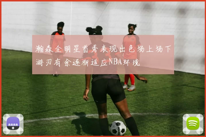 瀚森全明星首秀表现出色场上场下游刃有余逐渐适应NBA环境