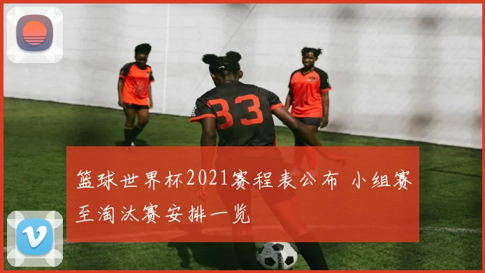 篮球世界杯2021赛程表公布 小组赛至淘汰赛安排一览