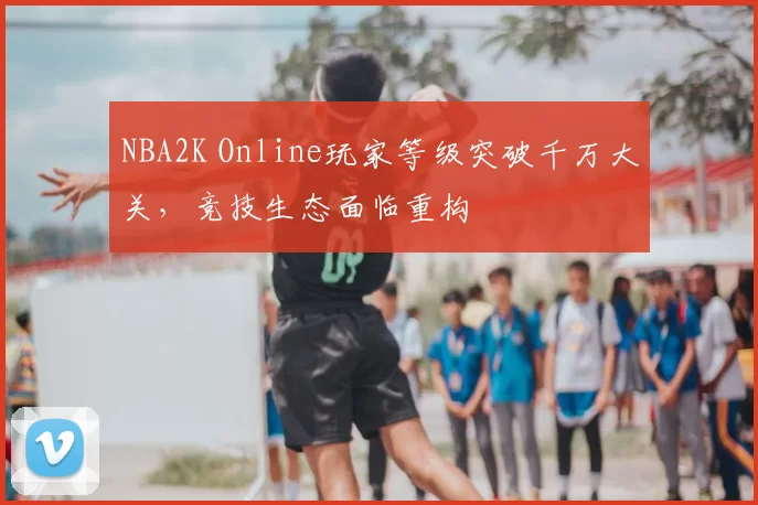 NBA2K Online玩家等级突破千万大关,竞技生态面临重构